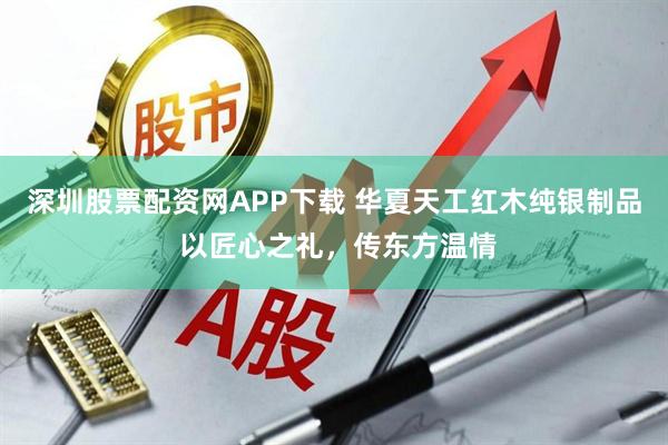 深圳股票配资网APP下载 华夏天工红木纯银制品 以匠心之礼,传东方温情