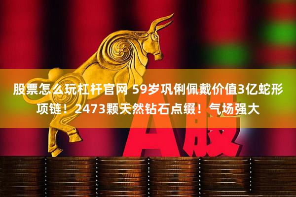 股票怎么玩杠杆官网 59岁巩俐佩戴价值3亿蛇形项链！2473颗天然钻石点缀！气场强大
