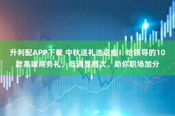 升利配APP下载 中秋送礼选这些！给领导的10款高端商务礼，低调显档次，助你职场加分