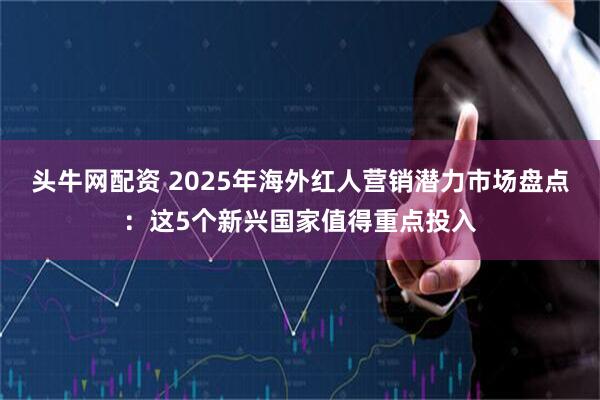头牛网配资 2025年海外红人营销潜力市场盘点:这5个新兴国家值得重点投入