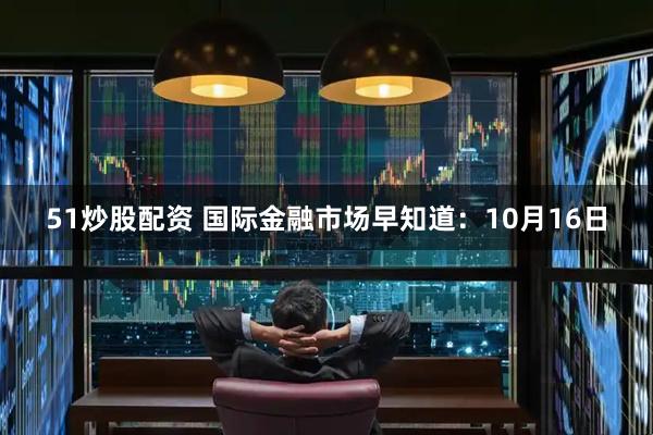 51炒股配资 国际金融市场早知道：10月16日