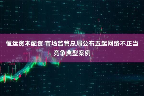 恒运资本配资 市场监管总局公布五起网络不正当竞争典型案例