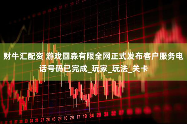 财牛汇配资 游戏回森有限全网正式发布客户服务电话号码已完成_玩家_玩法_关卡