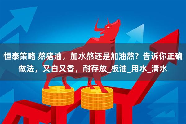 恒泰策略 熬猪油，加水熬还是加油熬？告诉你正确做法，又白又香，耐存放_板油_用水_清水