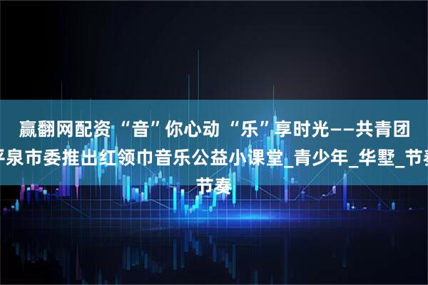 赢翻网配资 “音”你心动 “乐”享时光——共青团平泉市委推出红领巾音乐公益小课堂_青少年_华墅_节奏