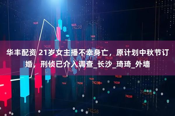 华丰配资 21岁女主播不幸身亡，原计划中秋节订婚，刑侦已介入调查_长沙_琦琦_外墙