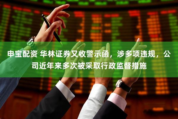 申宝配资 华林证券又收警示函，涉多项违规，公司近年来多次被采取行政监督措施