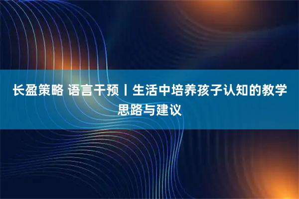 长盈策略 语言干预丨生活中培养孩子认知的教学思路与建议
